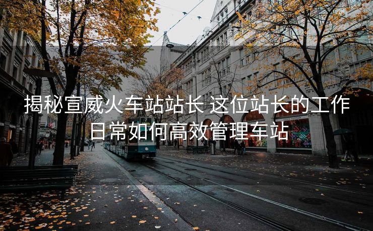 揭秘宣威火車站站長(zhǎng) 這位站長(zhǎng)的工作日常如何高效管理車站