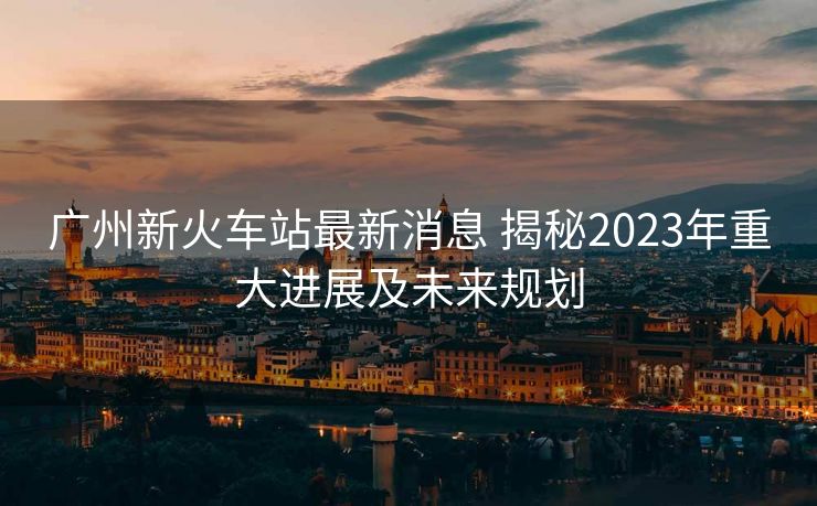 廣州新火車站最新消息 揭秘2023年重大進(jìn)展及未來規(guī)劃