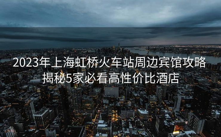 2023年上海虹橋火車站周邊賓館攻略 揭秘5家必看高性價比酒店