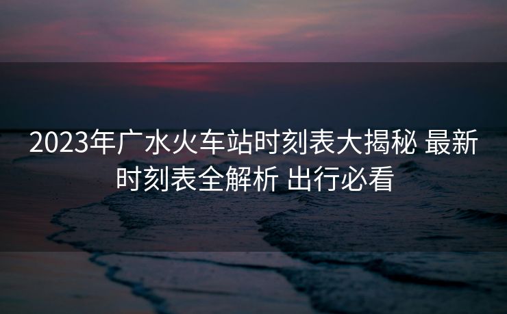 2023年廣水火車站時刻表大揭秘 最新時刻表全解析 出行必看