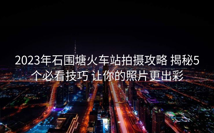 2023年石圍塘火車(chē)站拍攝攻略 揭秘5個(gè)必看技巧 讓你的照片更出彩