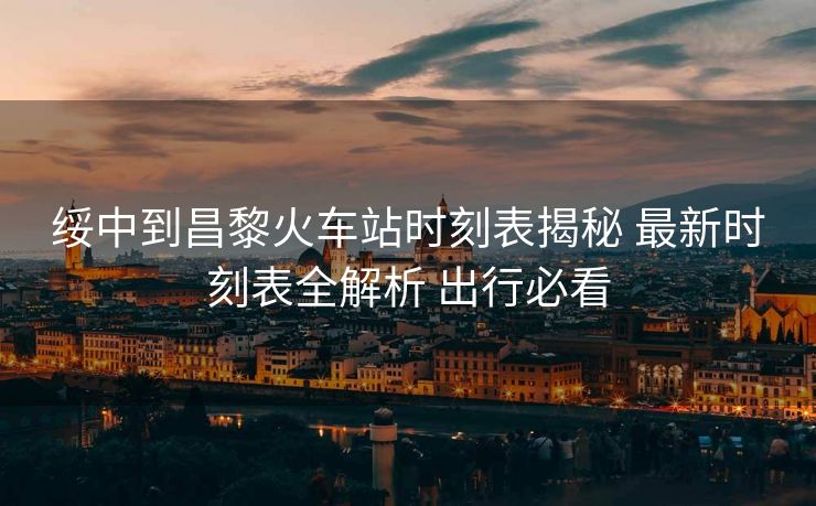 綏中到昌黎火車站時刻表揭秘 最新時刻表全解析 出行必看