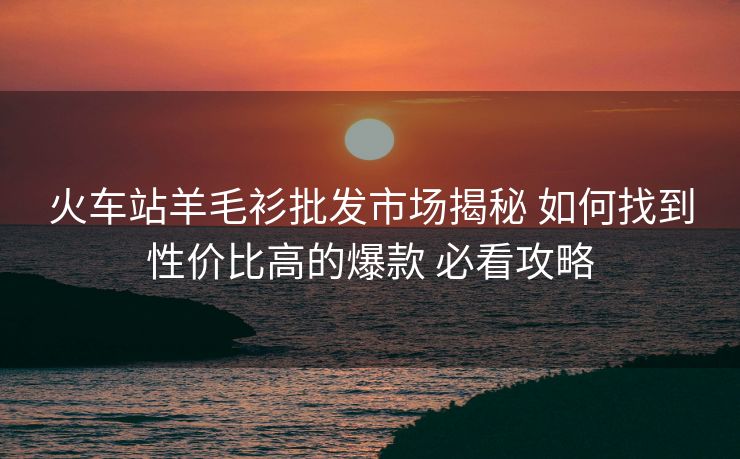 火車(chē)站羊毛衫批發(fā)市場(chǎng)揭秘 如何找到性?xún)r(jià)比高的爆款 必看攻略
