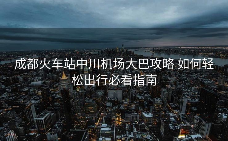 成都火車站中川機場大巴攻略 如何輕松出行必看指南