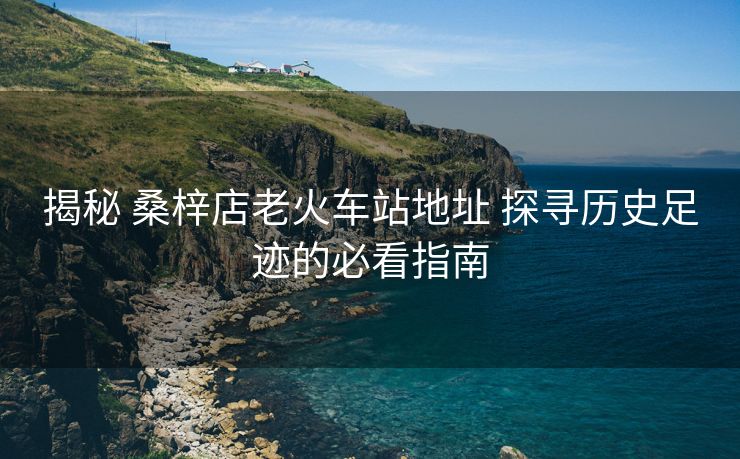 揭秘 桑梓店老火車站地址 探尋歷史足跡的必看指南 揭秘 桑梓店老火車站地址 探尋歷史足跡的必看指南