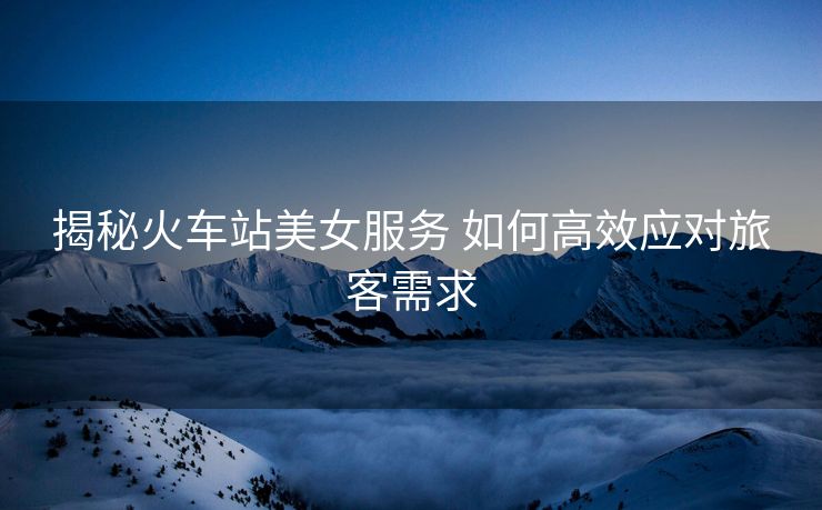 揭秘火車站美女服務(wù) 如何高效應(yīng)對(duì)旅客需求