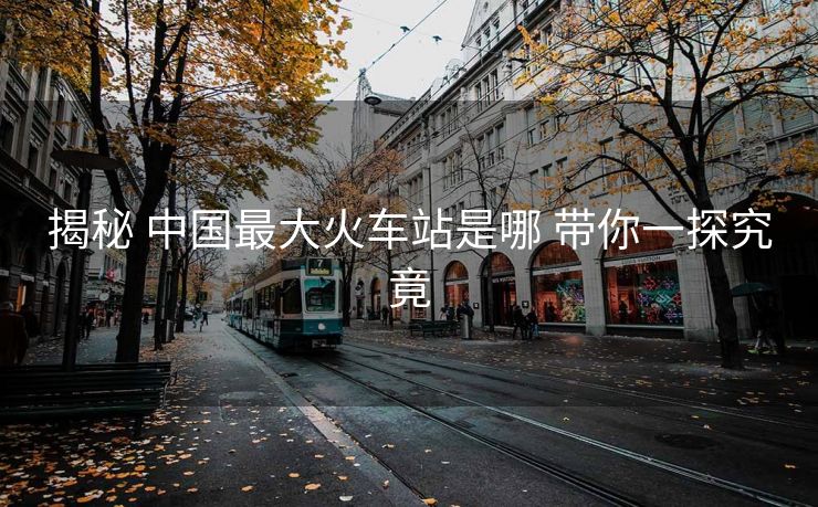 揭秘 中國(guó)最大火車站是哪 帶你一探究竟 揭秘 中國(guó)最大火車站是哪 帶你一探究竟