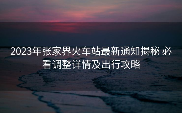 2023年張家界火車(chē)站最新通知揭秘 必看調(diào)整詳情及出行攻略