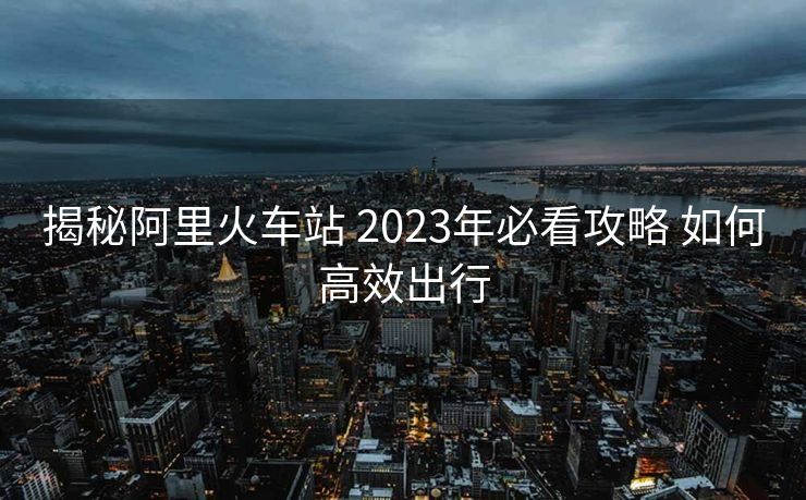 揭秘阿里火車站 2023年必看攻略 如何高效出行