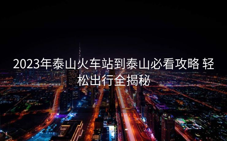 2023年泰山火車站到泰山必看攻略 輕松出行全揭秘