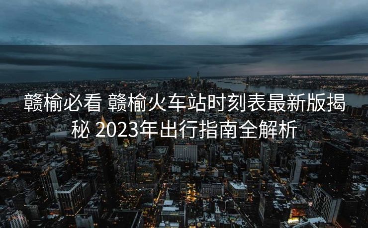 贛榆必看 贛榆火車站時(shí)刻表最新版揭秘 2023年出行指南全解析