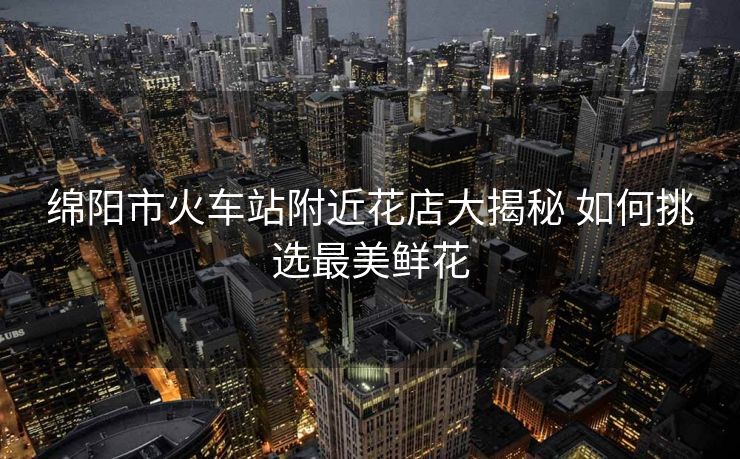 綿陽市火車站附近花店大揭秘 如何挑選最美鮮花