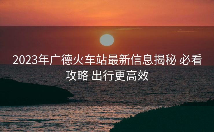 2023年廣德火車站最新信息揭秘 必看攻略 出行更高效