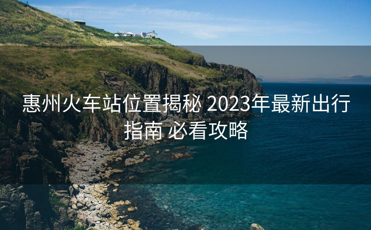 惠州火車站位置揭秘 2023年最新出行指南 必看攻略
