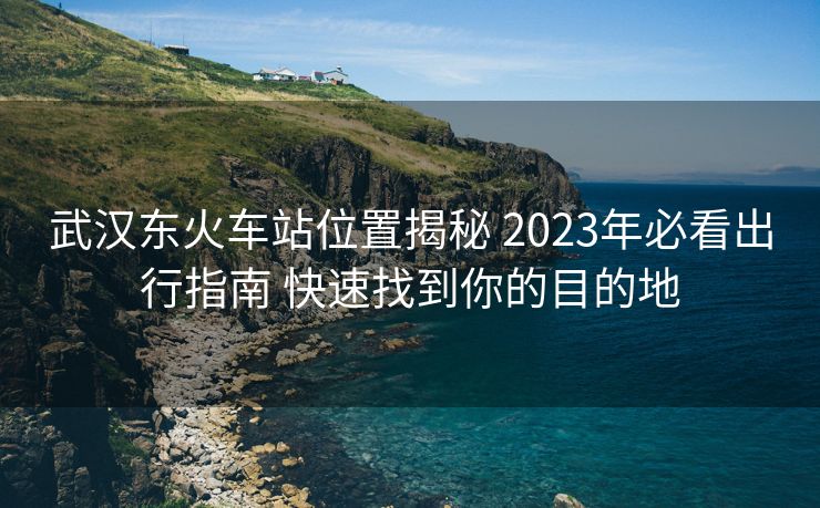 武漢東火車站位置揭秘 2023年必看出行指南 快速找到你的目的地