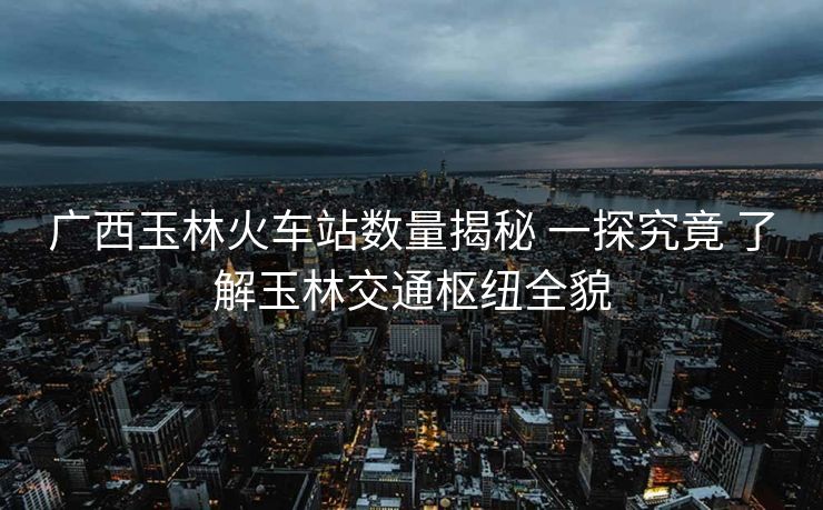 廣西玉林火車站數(shù)量揭秘 一探究竟 了解玉林交通樞紐全貌
