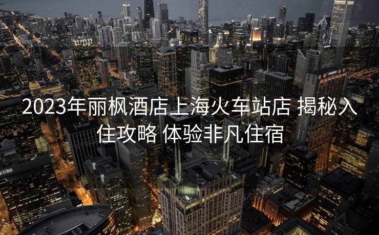 2023年麗楓酒店上海火車站店 揭秘入住攻略 體驗非凡住宿