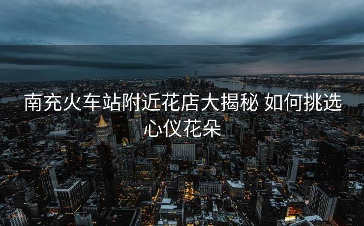 南充火車站附近花店大揭秘 如何挑選心儀花朵