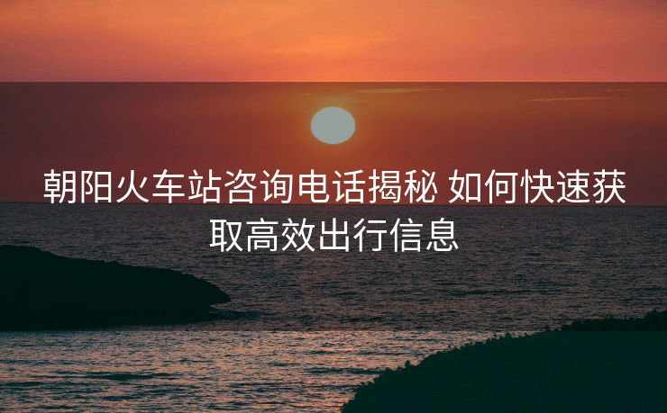 朝陽火車站咨詢電話揭秘 如何快速獲取高效出行信息