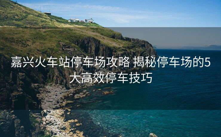 嘉興火車站停車場(chǎng)攻略 揭秘停車場(chǎng)的5大高效停車技巧