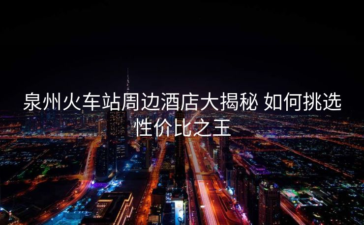 泉州火車站周邊酒店大揭秘 如何挑選性價比之王