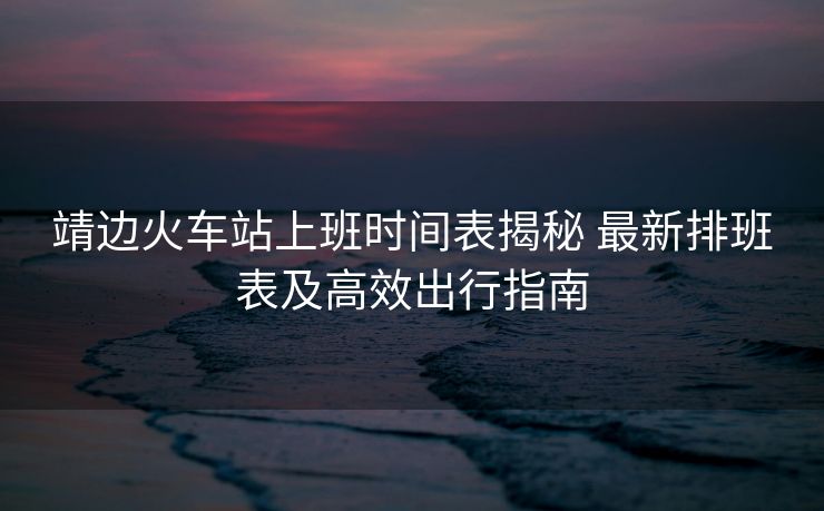 靖邊火車站上班時間表揭秘 最新排班表及高效出行指南