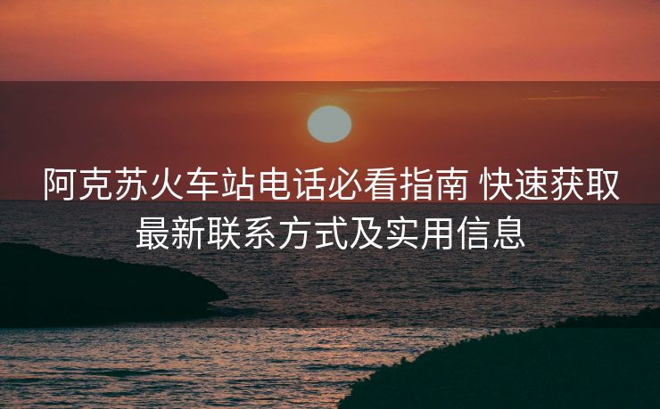 阿克蘇火車站電話必看指南 快速獲取最新聯(lián)系方式及實(shí)用信息