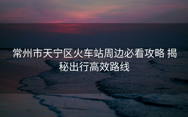 常州市天寧區(qū)火車站周邊必看攻略 揭秘出行高效路線