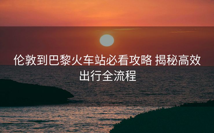 倫敦到巴黎火車站必看攻略 揭秘高效出行全流程