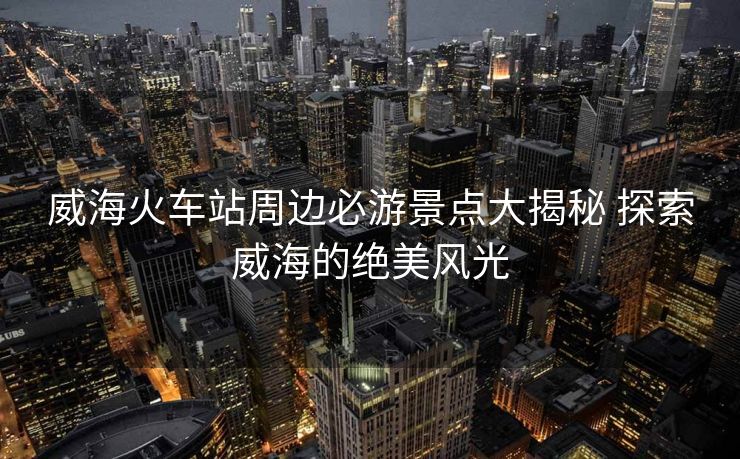 威?；疖囌局苓叡赜尉包c(diǎn)大揭秘 探索威海的絕美風(fēng)光