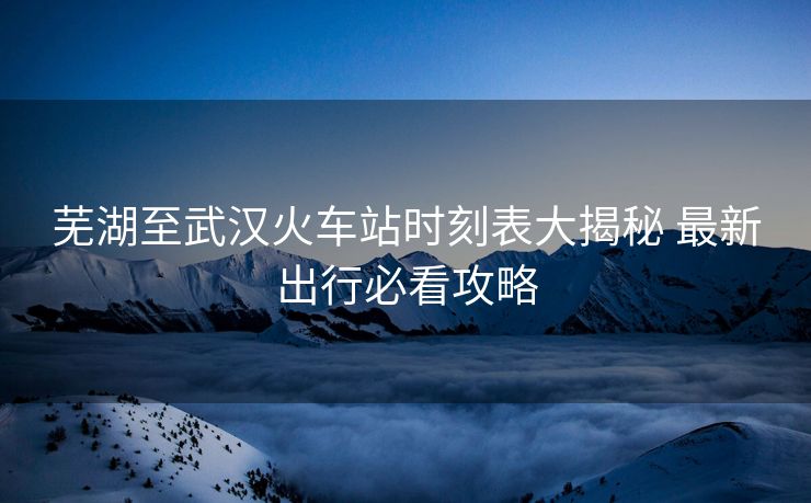 蕪湖至武漢火車站時刻表大揭秘 最新出行必看攻略