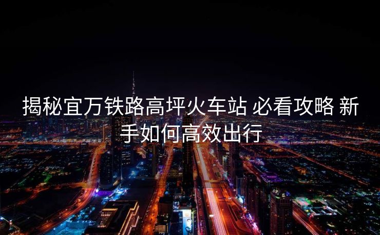 揭秘宜萬鐵路高坪火車站 必看攻略 新手如何高效出行
