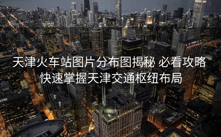 天津火車站圖片分布圖揭秘 必看攻略 快速掌握天津交通樞紐布局