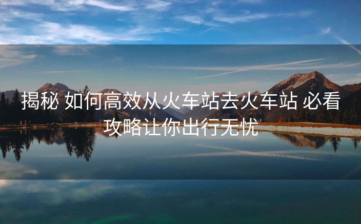 揭秘 如何高效從火車站去火車站 必看攻略讓你出行無憂