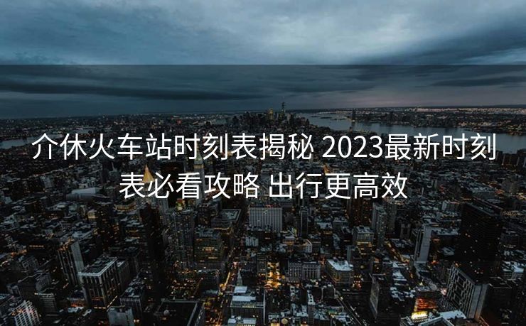 介休火車站時(shí)刻表揭秘 2023最新時(shí)刻表必看攻略 出行更高效