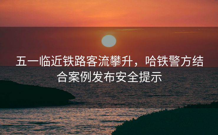 五一臨近鐵路客流攀升，哈鐵警方結(jié)合案例發(fā)布安全提示