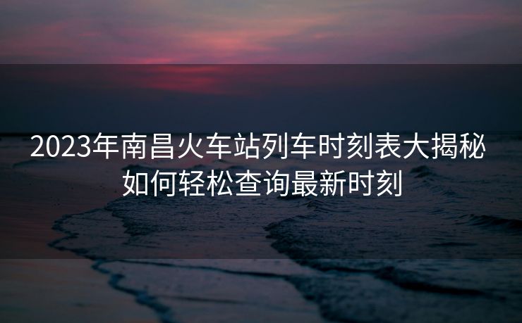 2023年南昌火車(chē)站列車(chē)時(shí)刻表大揭秘 如何輕松查詢最新時(shí)刻