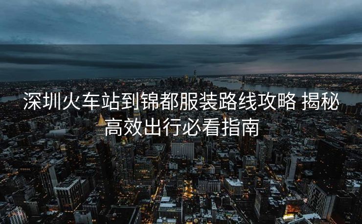 深圳火車(chē)站到錦都服裝路線攻略 揭秘高效出行必看指南 深圳火車(chē)站到錦都服裝路線攻略 揭秘高效出行必看指南