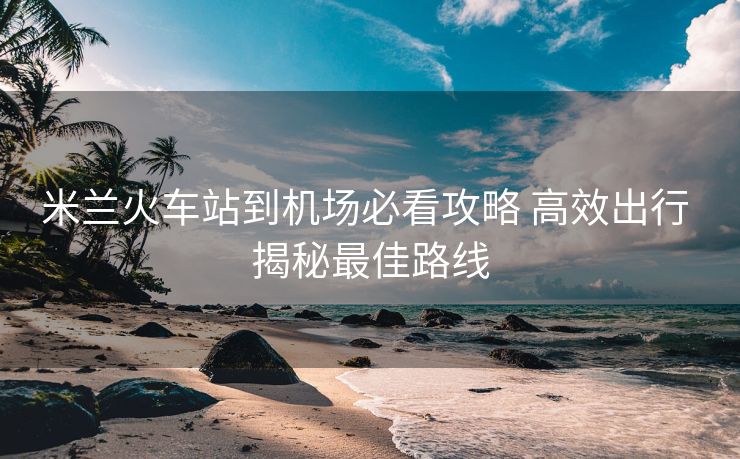 米蘭火車(chē)站到機(jī)場(chǎng)必看攻略 高效出行 揭秘最佳路線