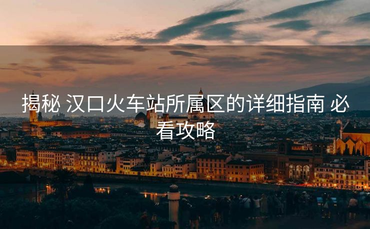 揭秘 漢口火車站所屬區(qū)的詳細(xì)指南 必看攻略 揭秘 漢口火車站所屬區(qū)的詳細(xì)指南 必看攻略