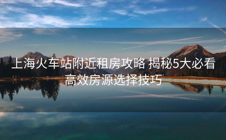 上海火車站附近租房攻略 揭秘5大必看高效房源選擇技巧