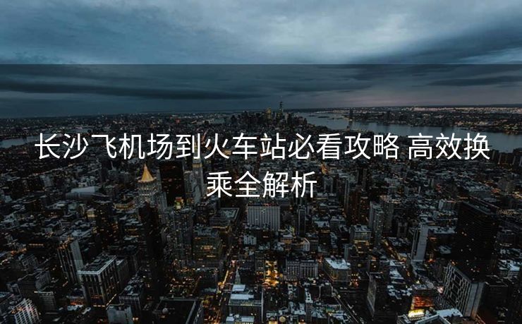 長沙飛機(jī)場(chǎng)到火車站必看攻略 高效換乘全解析