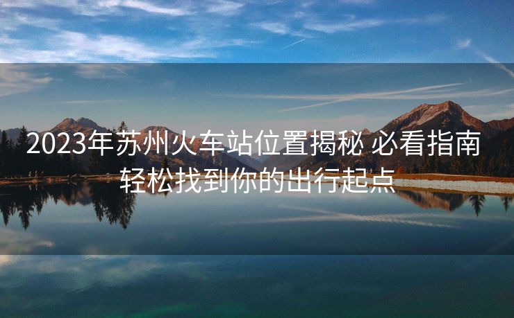 2023年蘇州火車站位置揭秘 必看指南 輕松找到你的出行起點(diǎn)