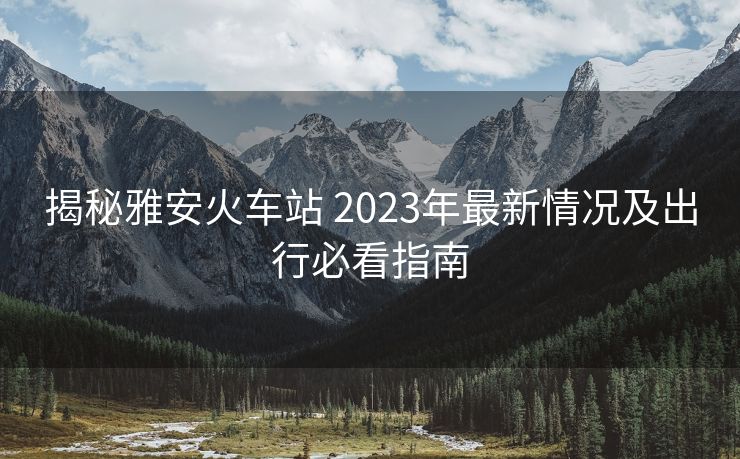 揭秘雅安火車站 2023年最新情況及出行必看指南