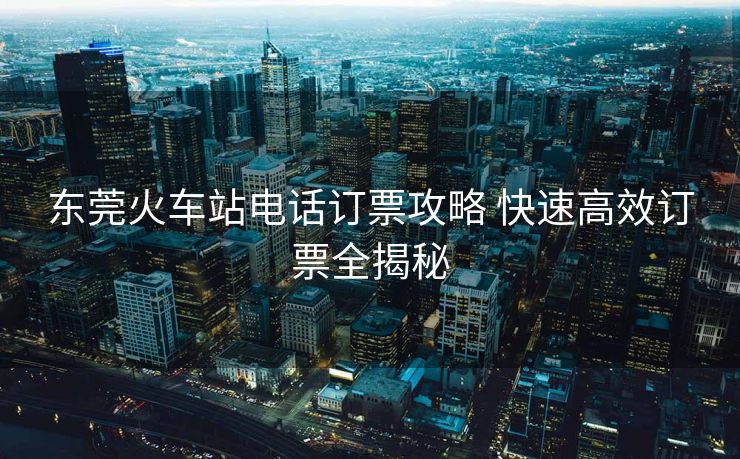 東莞火車站電話訂票攻略 快速高效訂票全揭秘