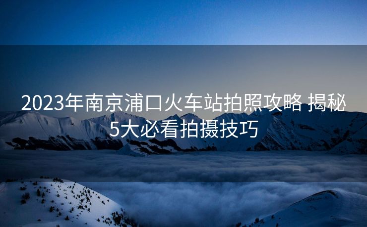 2023年南京浦口火車站拍照攻略 揭秘5大必看拍攝技巧