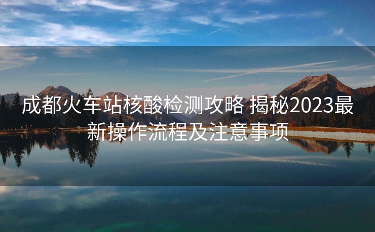 成都火車站核酸檢測(cè)攻略 揭秘2023最新操作流程及注意事項(xiàng)