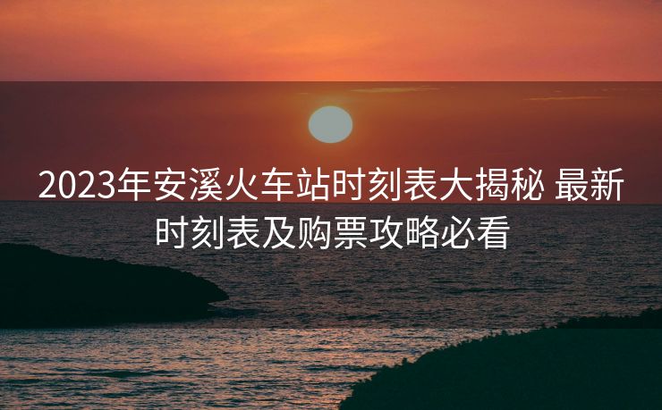 2023年安溪火車站時刻表大揭秘 最新時刻表及購票攻略必看
