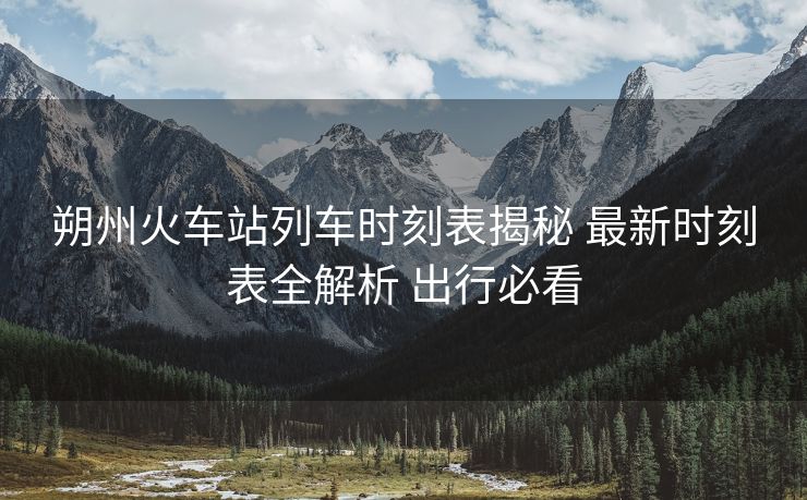 朔州火車(chē)站列車(chē)時(shí)刻表揭秘 最新時(shí)刻表全解析 出行必看