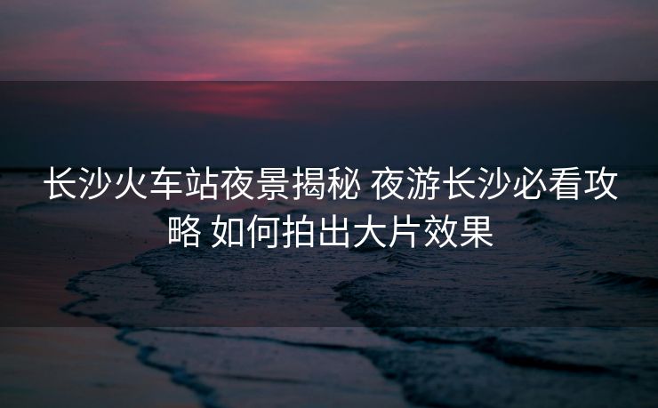 長沙火車站夜景揭秘 夜游長沙必看攻略 如何拍出大片效果